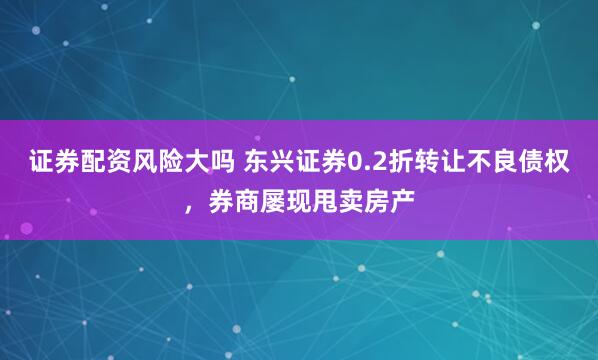 证券配资风险大吗 东兴证券0.2折转让不良债权，券商屡现甩卖房产