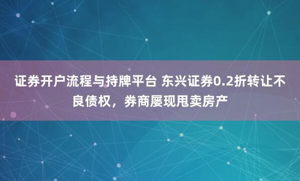 证券开户流程与持牌平台 东兴证券0.2折转让不良债权，券商屡现甩卖房产