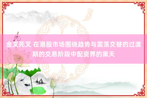 金叉死叉 在港股市场围绕趋势与震荡交替的过渡期的交易阶段中配资界的黑天