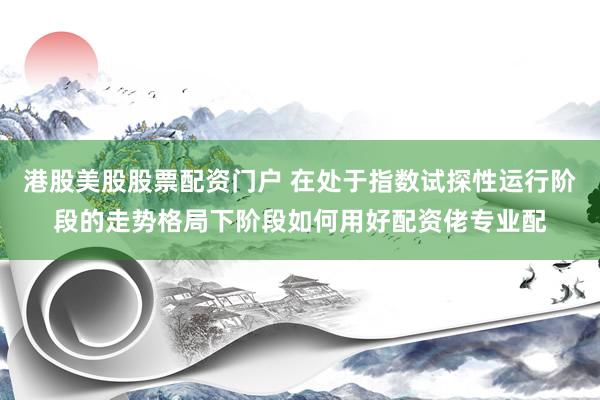 港股美股股票配资门户 在处于指数试探性运行阶段的走势格局下阶段如何用好配资佬专业配