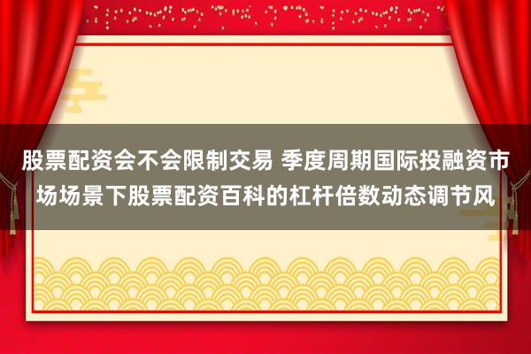 股票配资会不会限制交易 季度周期国际投融资市场场景下股票配资百科的杠杆倍数动态调节风