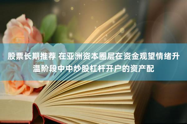 股票长期推荐 在亚洲资本圈层在资金观望情绪升温阶段中中炒股杠杆开户的资产配