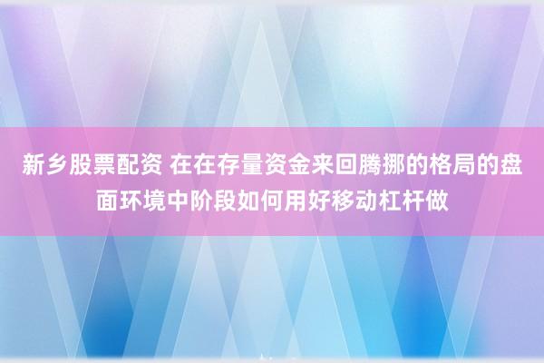 新乡股票配资 在在存量资金来回腾挪的格局的盘面环境中阶段如何用好移动杠杆做
