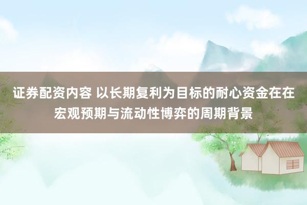 证券配资内容 以长期复利为目标的耐心资金在在宏观预期与流动性博弈的周期背景