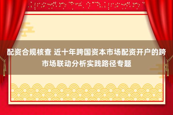 配资合规核查 近十年跨国资本市场配资开户的跨市场联动分析实践路径专题