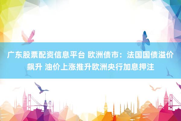 广东股票配资信息平台 欧洲债市：法国国债溢价飙升 油价上涨推升欧洲央行加息押注