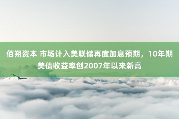 佰朔资本 市场计入美联储再度加息预期，10年期美债收益率创2007年以来新高