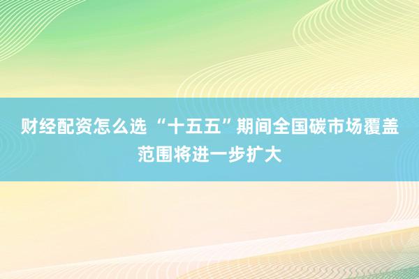 财经配资怎么选 “十五五”期间全国碳市场覆盖范围将进一步扩大