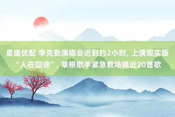 星盛优配 李克勤演唱会迟到约2小时, 上演现实版“人在囧途”, 草根歌手紧急救场唱近20首歌