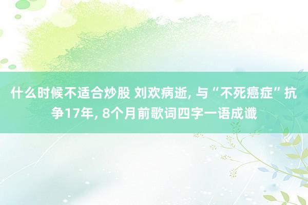 什么时候不适合炒股 刘欢病逝, 与“不死癌症”抗争17年, 8个月前歌词四字一语成谶