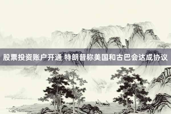 股票投资账户开通 特朗普称美国和古巴会达成协议