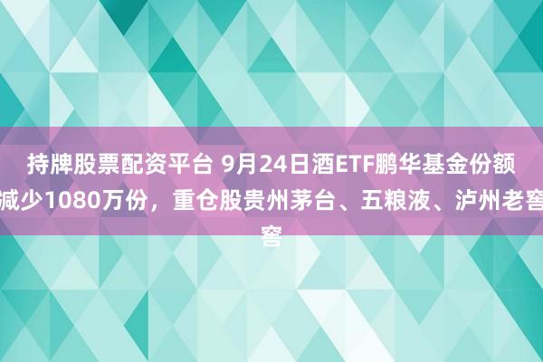 持牌股票配资平台 9月24日酒ETF鹏华基金份额减少1080万份，重仓股贵州茅台、五粮液、泸州老窖