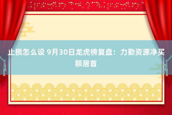 止损怎么设 9月30日龙虎榜复盘：力勤资源净买额居首