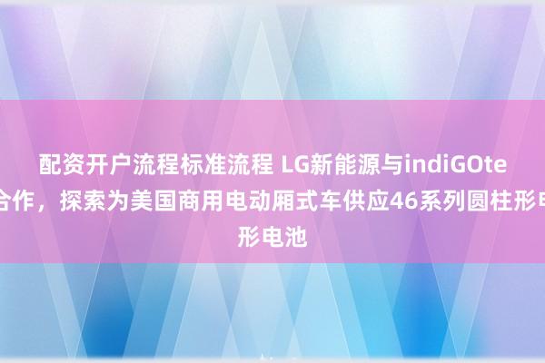 配资开户流程标准流程 LG新能源与indiGOtech合作，探索为美国商用电动厢式车供应46系列圆柱形电池