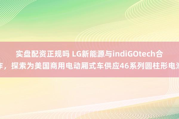 实盘配资正规吗 LG新能源与indiGOtech合作，探索为美国商用电动厢式车供应46系列圆柱形电池