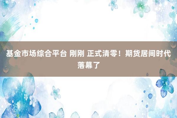 基金市场综合平台 刚刚 正式清零！期货居间时代落幕了