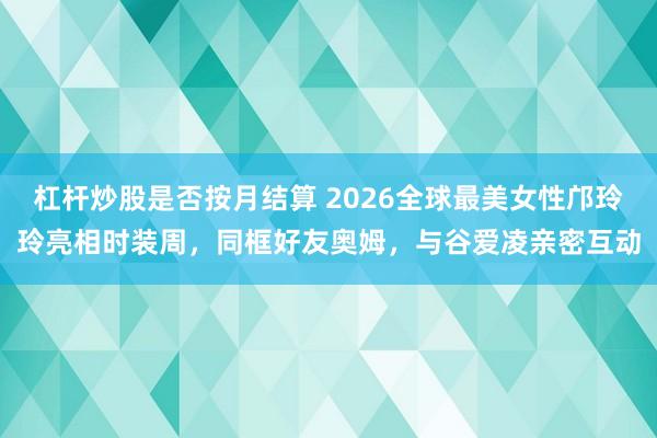 杠杆炒股是否按月结算 2026全球最美女性邝玲玲亮相时装周，同框好友奥姆，与谷爱凌亲密互动