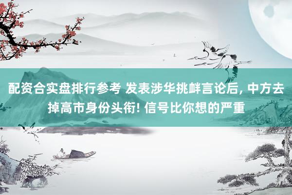 配资合实盘排行参考 发表涉华挑衅言论后, 中方去掉高市身份头衔! 信号比你想的严重