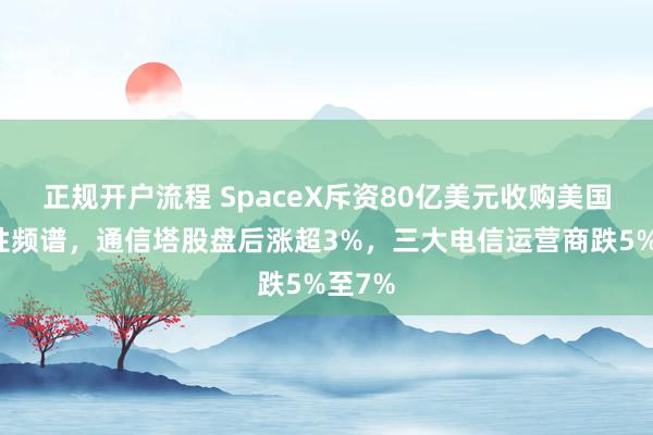 正规开户流程 SpaceX斥资80亿美元收购美国全国性频谱，通信塔股盘后涨超3%，三大电信运营商跌5%至7%