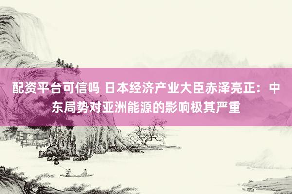 配资平台可信吗 日本经济产业大臣赤泽亮正：中东局势对亚洲能源的影响极其严重