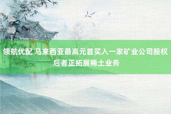 领航优配 马来西亚最高元首买入一家矿业公司股权 后者正拓展稀土业务
