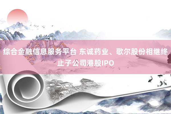 综合金融信息服务平台 东诚药业、歌尔股份相继终止子公司港股IPO