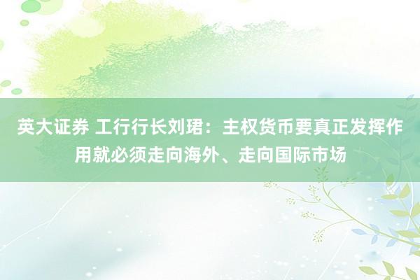 英大证券 工行行长刘珺：主权货币要真正发挥作用就必须走向海外、走向国际市场