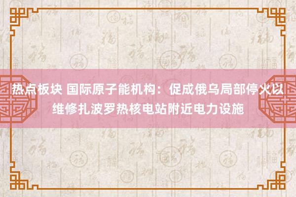 热点板块 国际原子能机构:促成俄乌局部停火以维修扎波罗热核电站附近电力设施