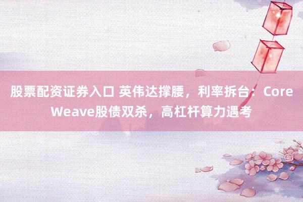 股票配资证券入口 英伟达撑腰，利率拆台：CoreWeave股债双杀，高杠杆算力遇考
