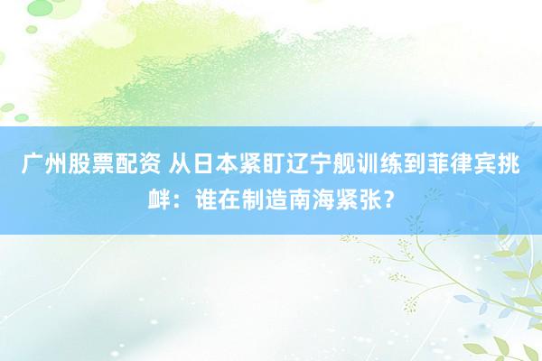 广州股票配资 从日本紧盯辽宁舰训练到菲律宾挑衅：谁在制造南海紧张？