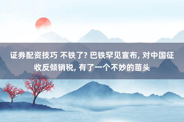 证券配资技巧 不铁了? 巴铁罕见宣布, 对中国征收反倾销税, 有了一个不妙的苗头