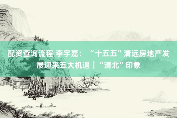 配资查询流程 李宇嘉: “十五五”清远房地产发展迎来五大机遇|“清北”印象
