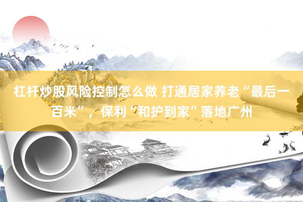 杠杆炒股风险控制怎么做 打通居家养老“最后一百米”，保利“和护到家”落地广州