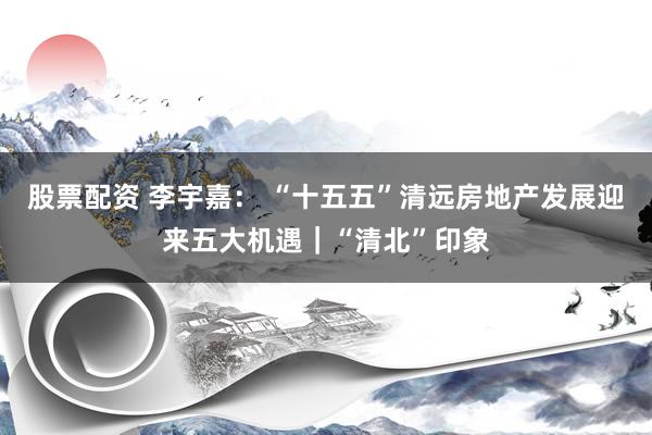 股票配资 李宇嘉： “十五五”清远房地产发展迎来五大机遇｜“清北”印象