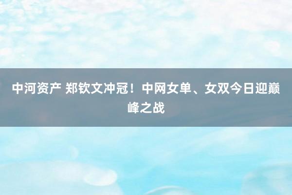中河资产 郑钦文冲冠！中网女单、女双今日迎巅峰之战