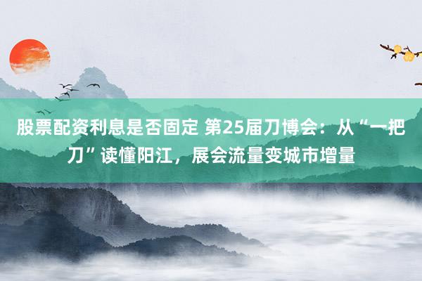 股票配资利息是否固定 第25届刀博会：从“一把刀”读懂阳江，展会流量变城市增量