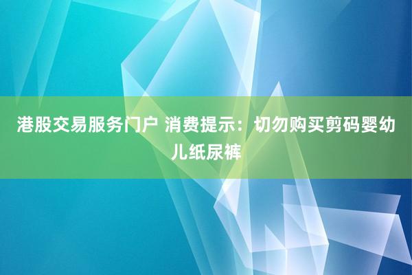 港股交易服务门户 消费提示:切勿购买剪码婴幼儿纸尿裤