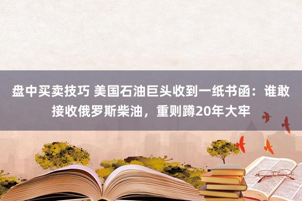 盘中买卖技巧 美国石油巨头收到一纸书函：谁敢接收俄罗斯柴油，重则蹲20年大牢