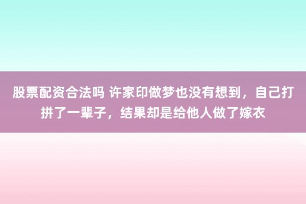 股票配资合法吗 许家印做梦也没有想到，自己打拼了一辈子，结果却是给他人做了嫁衣